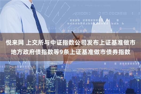 悦来网 上交所与中证指数公司发布上证基准做市地方政府债指数等9条上证基准做市债券指数