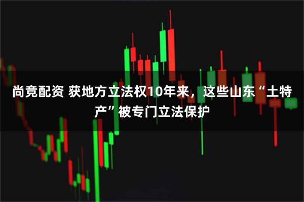 尚竞配资 获地方立法权10年来，这些山东“土特产”被专门立法保护