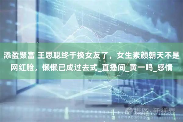 添盈聚富 王思聪终于换女友了，女生素颜朝天不是网红脸，懒懒已成过去式_直播间_黄一鸣_感情