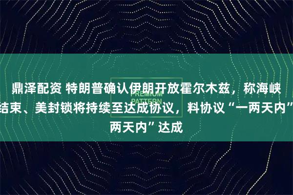 鼎泽配资 特朗普确认伊朗开放霍尔木兹，称海峡局势结束、美封锁将持续至达成协议，料协议“一两天内”达成