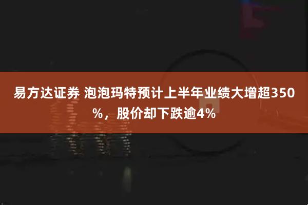 易方达证券 泡泡玛特预计上半年业绩大增超350%，股价却下跌逾4%