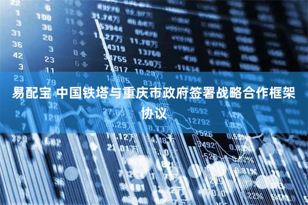 易配宝 中国铁塔与重庆市政府签署战略合作框架协议
