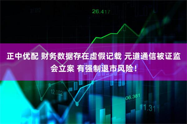 正中优配 财务数据存在虚假记载 元道通信被证监会立案 有强制退市风险！