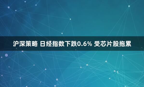 沪深策略 日经指数下跌0.6% 受芯片股拖累