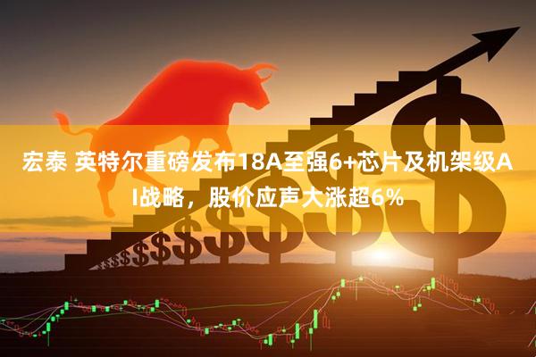 宏泰 英特尔重磅发布18A至强6+芯片及机架级AI战略，股价应声大涨超6%