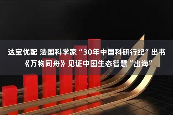 达宝优配 法国科学家“30年中国科研行纪”出书 《万物同舟》见证中国生态智慧“出海”