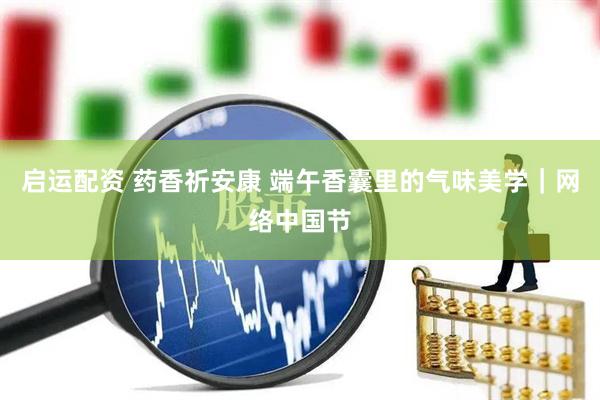 启运配资 药香祈安康 端午香囊里的气味美学｜网络中国节
