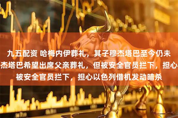 九五配资 哈梅内伊葬礼，其子穆杰塔巴至今仍未露面；消息人士：穆杰塔巴希望出席父亲葬礼，但被安全官员拦下，担心以色列借机发动暗杀