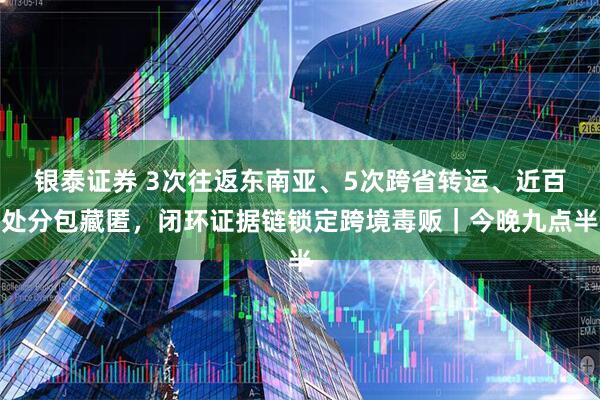 银泰证券 3次往返东南亚、5次跨省转运、近百处分包藏匿，闭环证据链锁定跨境毒贩｜今晚九点半