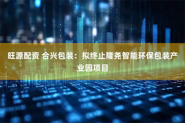 旺源配资 合兴包装：拟终止隆尧智能环保包装产业园项目