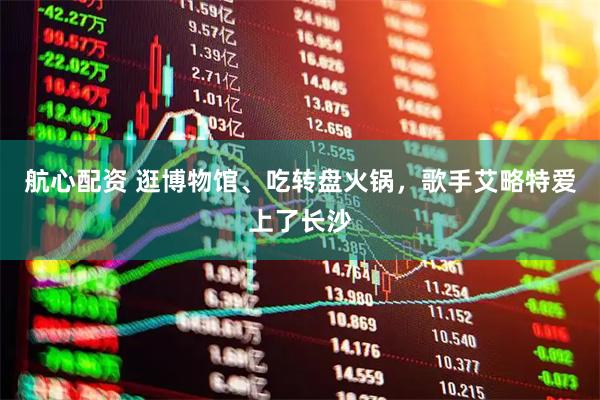 航心配资 逛博物馆、吃转盘火锅，歌手艾略特爱上了长沙
