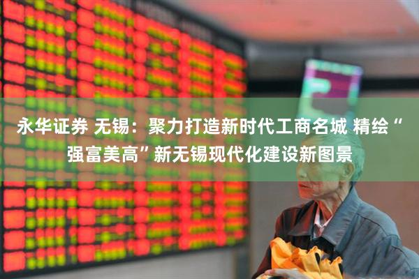 永华证券 无锡:聚力打造新时代工商名城 精绘“强富美高”新无锡现代化建设新图景