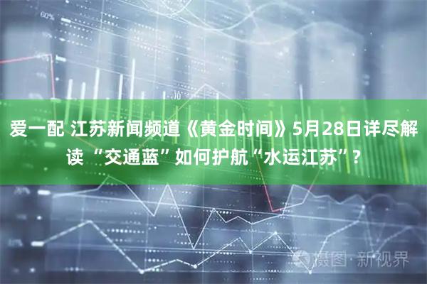爱一配 江苏新闻频道《黄金时间》5月28日详尽解读 “交通蓝”如何护航“水运江苏”?