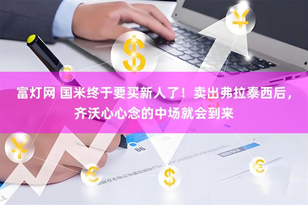 富灯网 国米终于要买新人了！卖出弗拉泰西后，齐沃心心念的中场就会到来