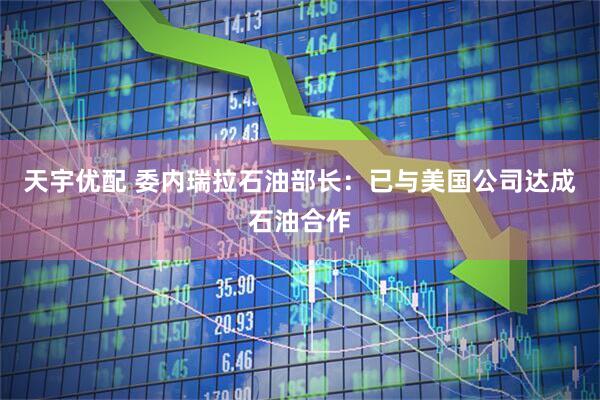 天宇优配 委内瑞拉石油部长：已与美国公司达成石油合作