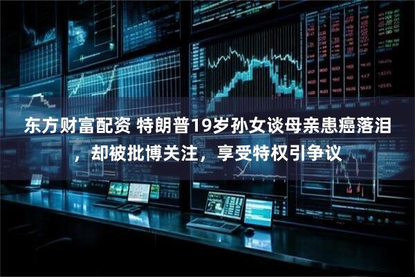 东方财富配资 特朗普19岁孙女谈母亲患癌落泪，却被批博关注，享受特权引争议
