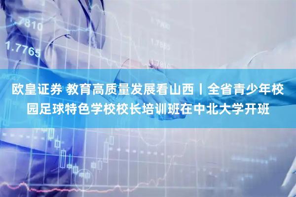欧皇证券 教育高质量发展看山西丨全省青少年校园足球特色学校校长培训班在中北大学开班